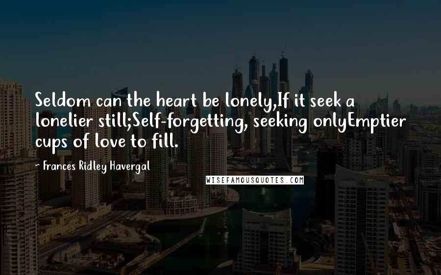 Frances Ridley Havergal quotes: Seldom can the heart be lonely,If it seek a lonelier still;Self-forgetting, seeking onlyEmptier cups of love to fill. Frances Ridley Havergal quotes: Seldom can the heart be lonely,If it seek a lonelier still;Self-forgetting, seeking onlyEmptier cups of love to fill.