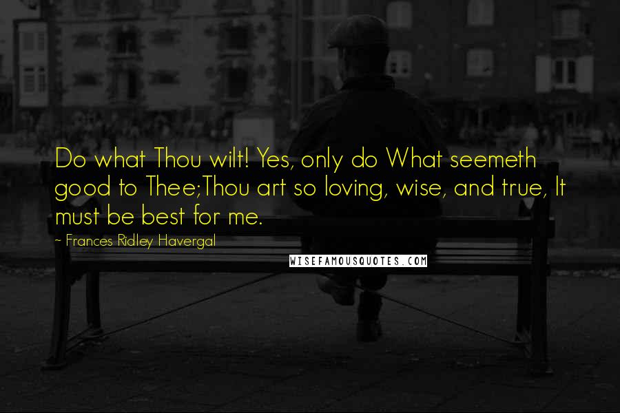 Frances Ridley Havergal quotes: Do what Thou wilt! Yes, only do What seemeth good to Thee;Thou art so loving, wise, and true, It must be best for me. Frances Ridley Havergal quotes: Do what Thou wilt! Yes, only do What seemeth good to Thee;Thou art so loving, wise, and true, It must be best for me.