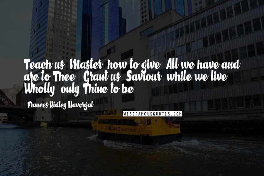 Frances Ridley Havergal quotes: Teach us, Master, how to give All we have and are to Thee; Grant us, Saviour, while we live, Wholly, only Thine to be.