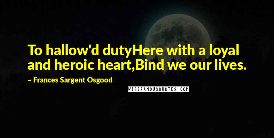 Frances Sargent Osgood quotes: To hallow'd dutyHere with a loyal and heroic heart,Bind we our lives.