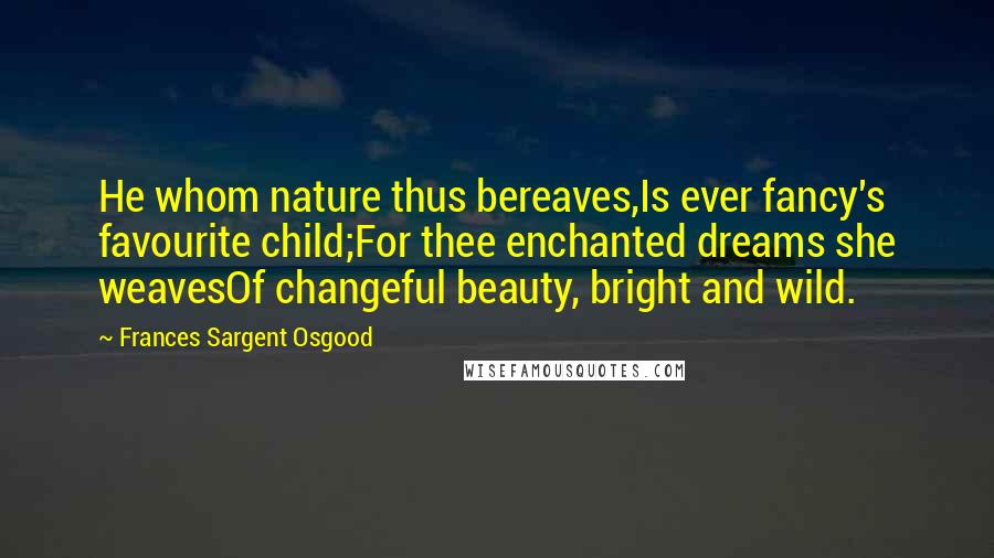 Frances Sargent Osgood quotes: He whom nature thus bereaves,Is ever fancy's favourite child;For thee enchanted dreams she weavesOf changeful beauty, bright and wild.