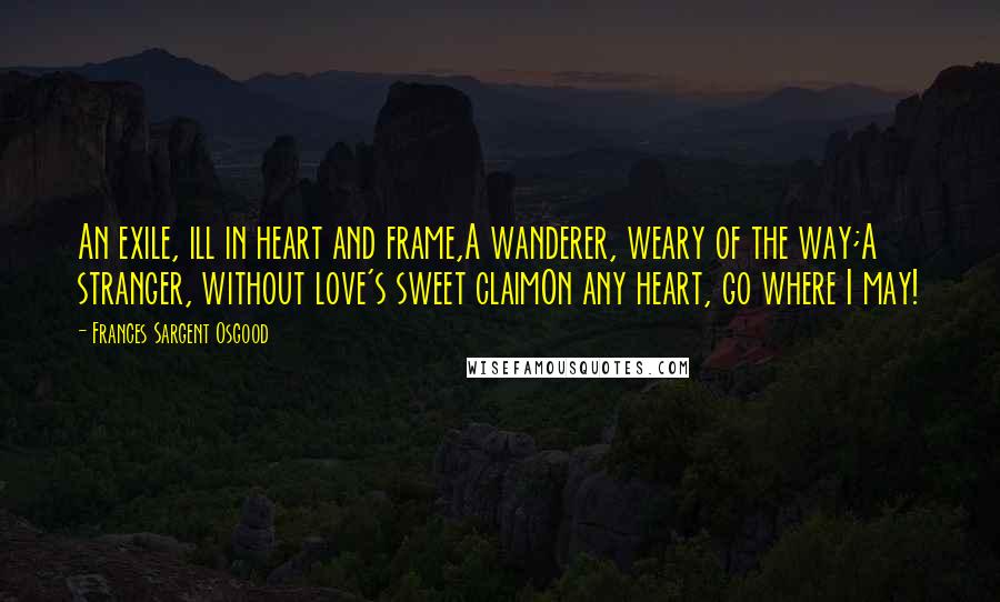 Frances Sargent Osgood quotes: An exile, ill in heart and frame,A wanderer, weary of the way;A stranger, without love's sweet claimOn any heart, go where I may!