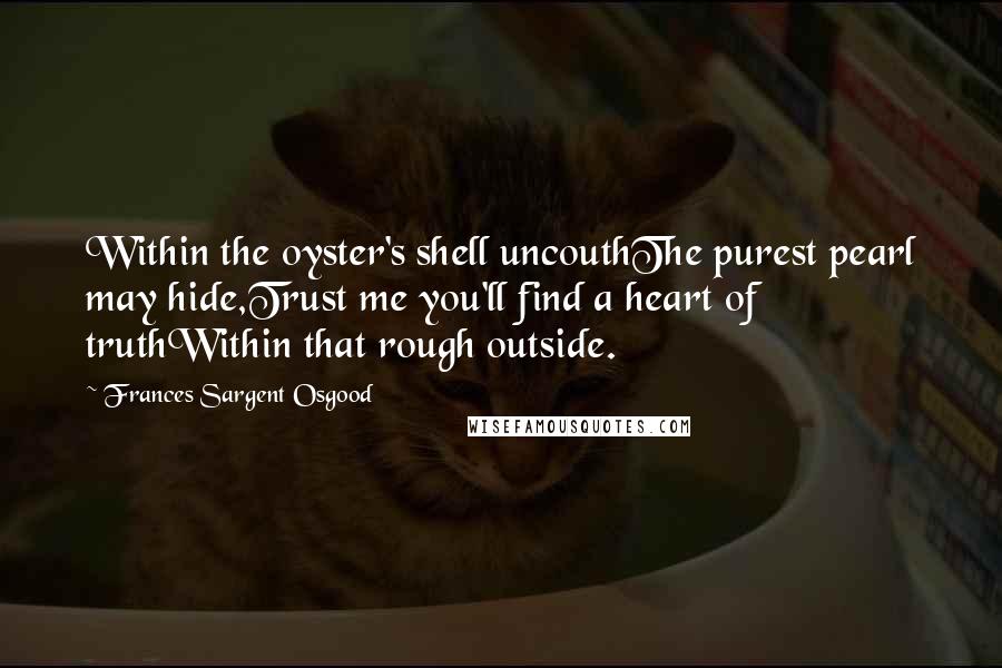 Frances Sargent Osgood quotes: Within the oyster's shell uncouthThe purest pearl may hide,Trust me you'll find a heart of truthWithin that rough outside.