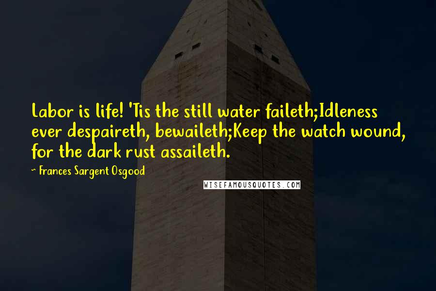 Frances Sargent Osgood quotes: Labor is life! 'Tis the still water faileth;Idleness ever despaireth, bewaileth;Keep the watch wound, for the dark rust assaileth.