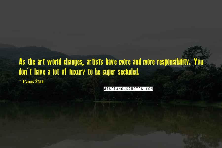 Frances Stark quotes: As the art world changes, artists have more and more responsibility. You don't have a lot of luxury to be super secluded.