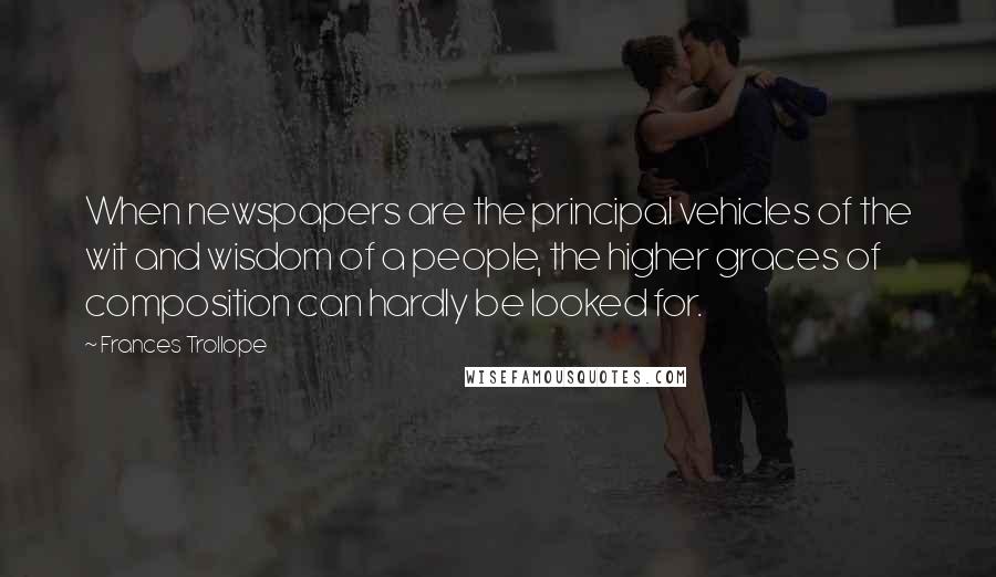 Frances Trollope quotes: When newspapers are the principal vehicles of the wit and wisdom of a people, the higher graces of composition can hardly be looked for.