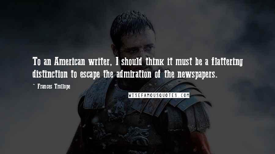 Frances Trollope quotes: To an American writer, I should think it must be a flattering distinction to escape the admiration of the newspapers. Frances Trollope quotes: To an American writer, I should think it must be a flattering distinction to escape the admiration of the newspapers.