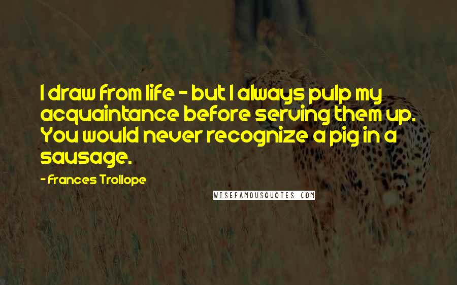 Frances Trollope quotes: I draw from life - but I always pulp my acquaintance before serving them up. You would never recognize a pig in a sausage.