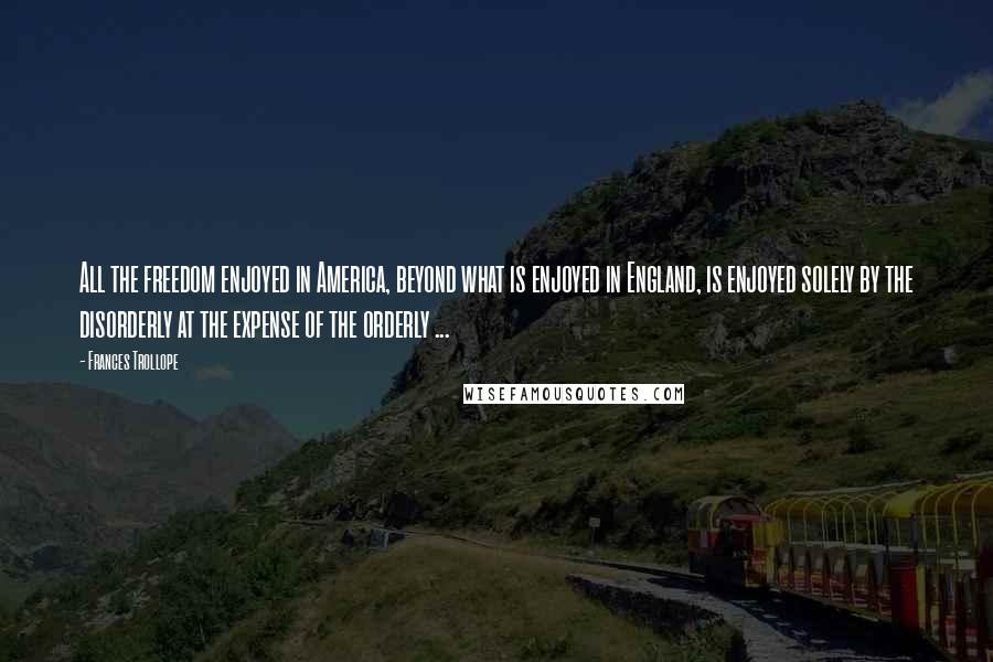 Frances Trollope quotes: All the freedom enjoyed in America, beyond what is enjoyed in England, is enjoyed solely by the disorderly at the expense of the orderly ...