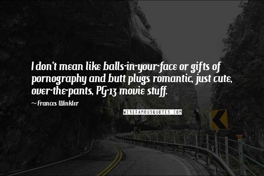 Frances Winkler quotes: I don't mean like balls-in-your-face or gifts of pornography and butt plugs romantic, just cute, over-the-pants, PG-13 movie stuff. Frances Winkler quotes: I don't mean like balls-in-your-face or gifts of pornography and butt plugs romantic, just cute, over-the-pants, PG-13 movie stuff.