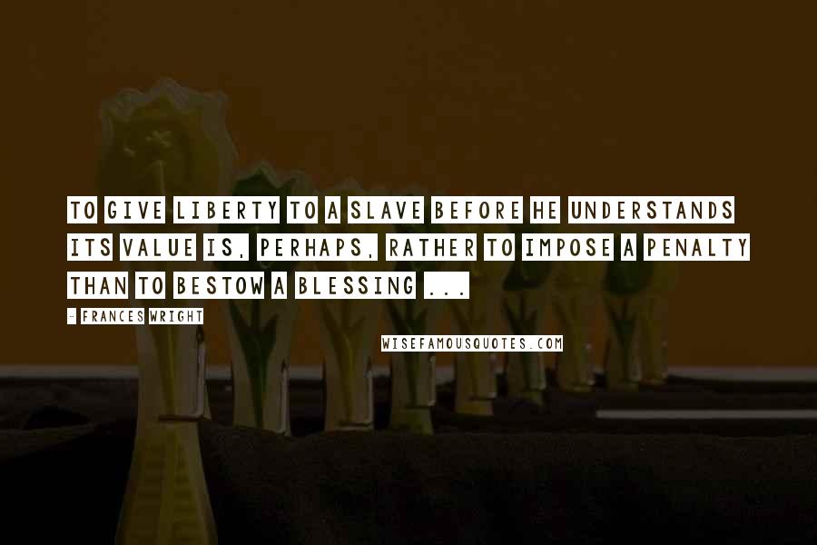 Frances Wright quotes: To give liberty to a slave before he understands its value is, perhaps, rather to impose a penalty than to bestow a blessing ... Frances Wright quotes: To give liberty to a slave before he understands its value is, perhaps, rather to impose a penalty than to bestow a blessing ...