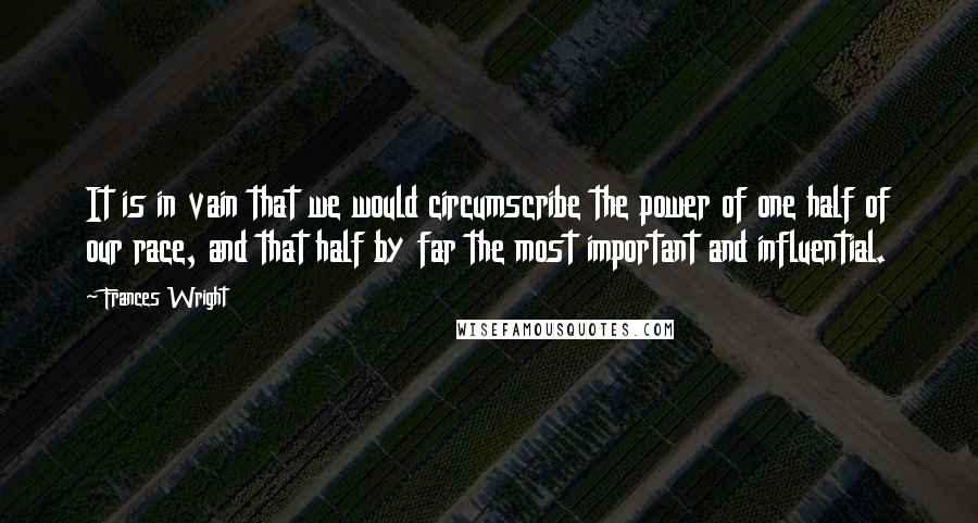 Frances Wright quotes: It is in vain that we would circumscribe the power of one half of our race, and that half by far the most important and influential. Frances Wright quotes: It is in vain that we would circumscribe the power of one half of our race, and that half by far the most important and influential.