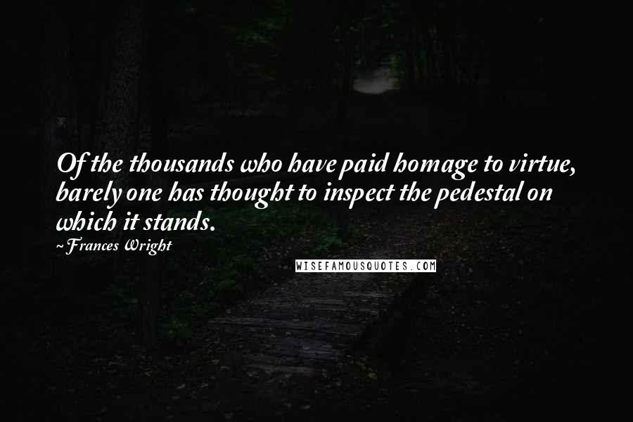 Frances Wright quotes: Of the thousands who have paid homage to virtue, barely one has thought to inspect the pedestal on which it stands. Frances Wright quotes: Of the thousands who have paid homage to virtue, barely one has thought to inspect the pedestal on which it stands.