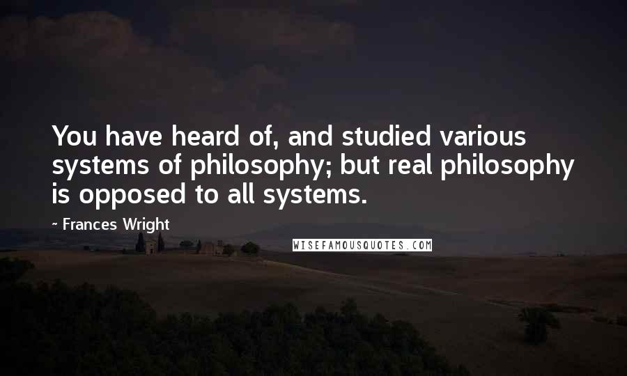 Frances Wright quotes: You have heard of, and studied various systems of philosophy; but real philosophy is opposed to all systems. Frances Wright quotes: You have heard of, and studied various systems of philosophy; but real philosophy is opposed to all systems.