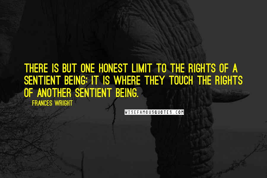 Frances Wright quotes: There is but one honest limit to the rights of a sentient being; it is where they touch the rights of another sentient being. Frances Wright quotes: There is but one honest limit to the rights of a sentient being; it is where they touch the rights of another sentient being.