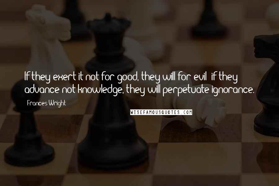 Frances Wright quotes: If they exert it not for good, they will for evil; if they advance not knowledge, they will perpetuate ignorance. Frances Wright quotes: If they exert it not for good, they will for evil; if they advance not knowledge, they will perpetuate ignorance.