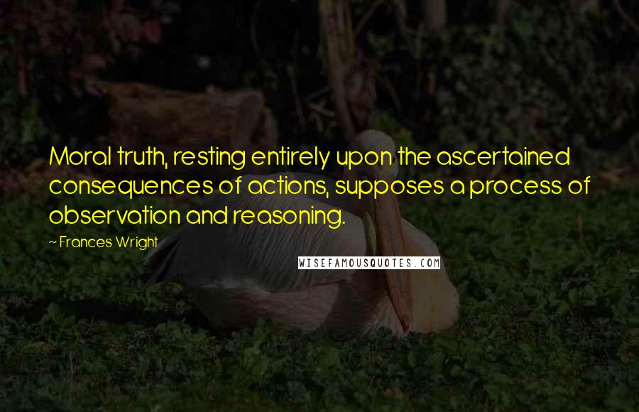 Frances Wright quotes: Moral truth, resting entirely upon the ascertained consequences of actions, supposes a process of observation and reasoning.