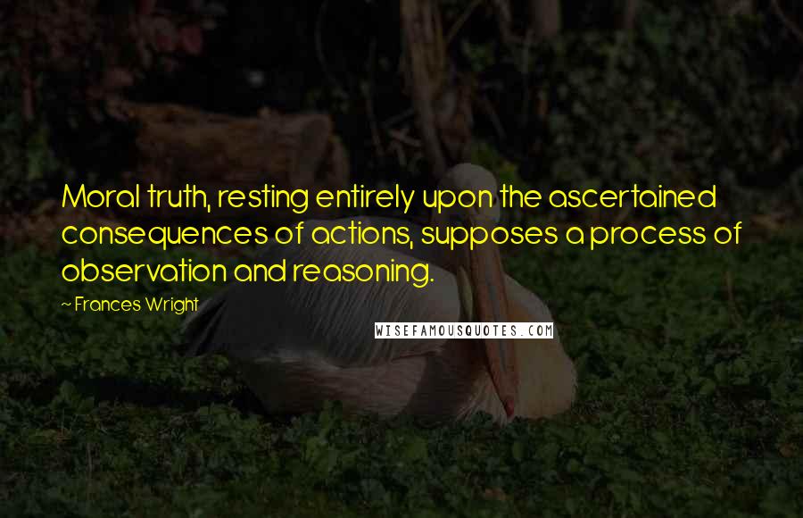 Frances Wright quotes: Moral truth, resting entirely upon the ascertained consequences of actions, supposes a process of observation and reasoning. Frances Wright quotes: Moral truth, resting entirely upon the ascertained consequences of actions, supposes a process of observation and reasoning.