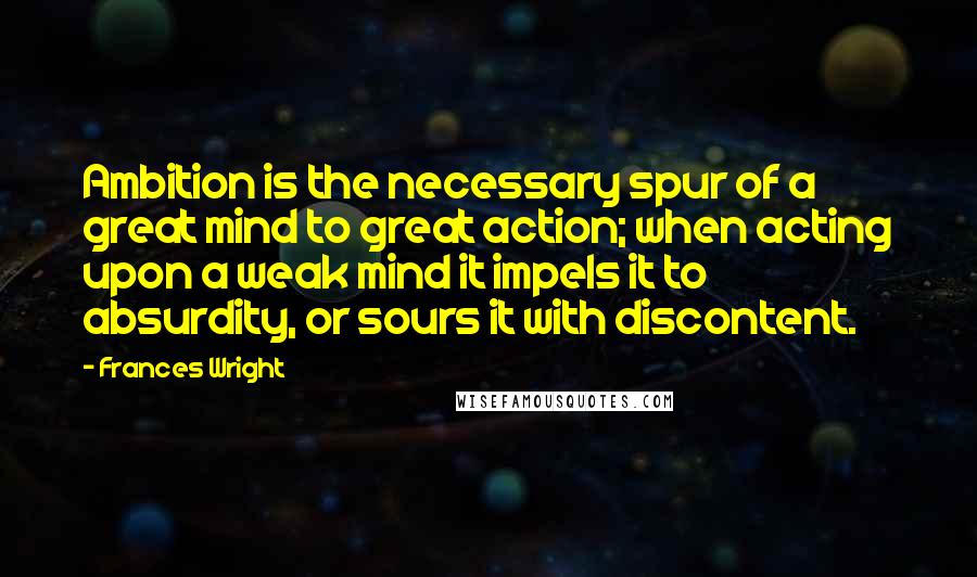 Frances Wright quotes: Ambition is the necessary spur of a great mind to great action; when acting upon a weak mind it impels it to absurdity, or sours it with discontent. Frances Wright quotes: Ambition is the necessary spur of a great mind to great action; when acting upon a weak mind it impels it to absurdity, or sours it with discontent.