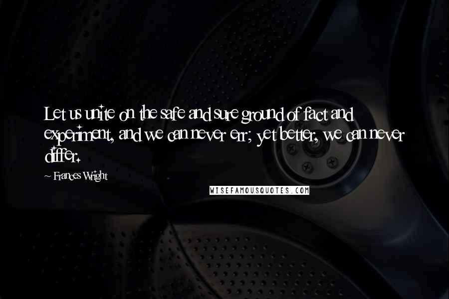 Frances Wright quotes: Let us unite on the safe and sure ground of fact and experiment, and we can never err; yet better, we can never differ. Frances Wright quotes: Let us unite on the safe and sure ground of fact and experiment, and we can never err; yet better, we can never differ.