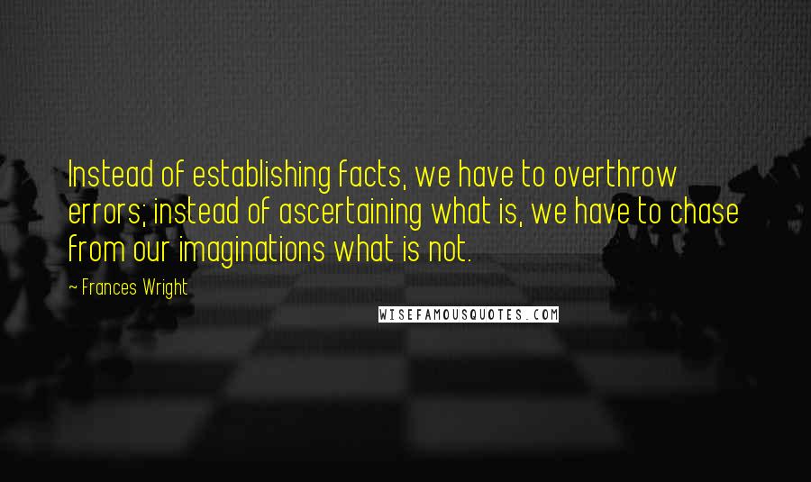 Frances Wright quotes: Instead of establishing facts, we have to overthrow errors; instead of ascertaining what is, we have to chase from our imaginations what is not. Frances Wright quotes: Instead of establishing facts, we have to overthrow errors; instead of ascertaining what is, we have to chase from our imaginations what is not.