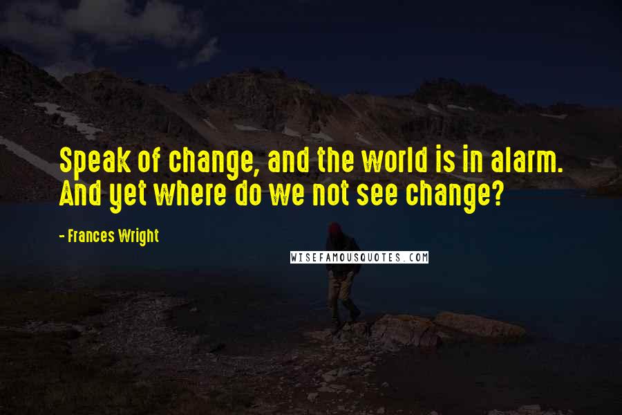 Frances Wright quotes: Speak of change, and the world is in alarm. And yet where do we not see change?