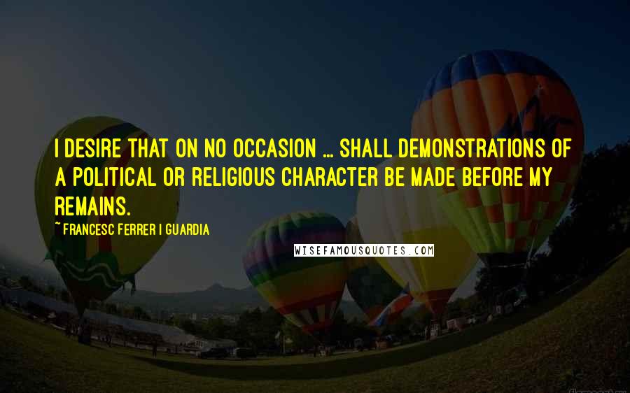 Francesc Ferrer I Guardia quotes: I desire that on no occasion ... shall demonstrations of a political or religious character be made before my remains.