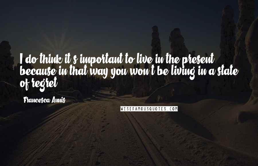 Francesca Annis quotes: I do think it's important to live in the present because in that way you won't be living in a state of regret.