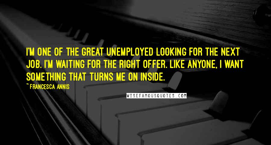 Francesca Annis quotes: I'm one of the great unemployed looking for the next job. I'm waiting for the right offer. Like anyone, I want something that turns me on inside. Francesca Annis quotes: I'm one of the great unemployed looking for the next job. I'm waiting for the right offer. Like anyone, I want something that turns me on inside.