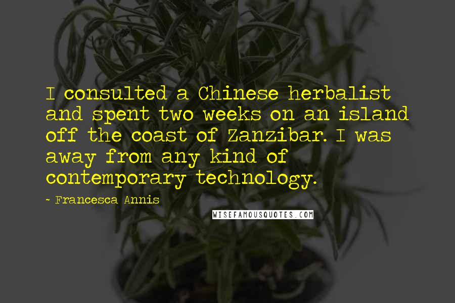 Francesca Annis quotes: I consulted a Chinese herbalist and spent two weeks on an island off the coast of Zanzibar. I was away from any kind of contemporary technology. Francesca Annis quotes: I consulted a Chinese herbalist and spent two weeks on an island off the coast of Zanzibar. I was away from any kind of contemporary technology.