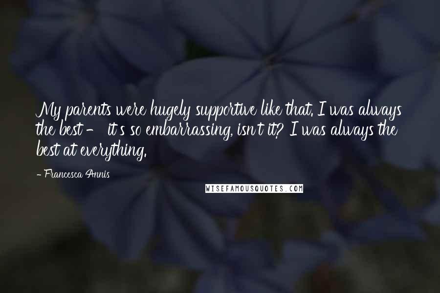 Francesca Annis quotes: My parents were hugely supportive like that. I was always the best - it's so embarrassing, isn't it? I was always the best at everything. Francesca Annis quotes: My parents were hugely supportive like that. I was always the best - it's so embarrassing, isn't it? I was always the best at everything.