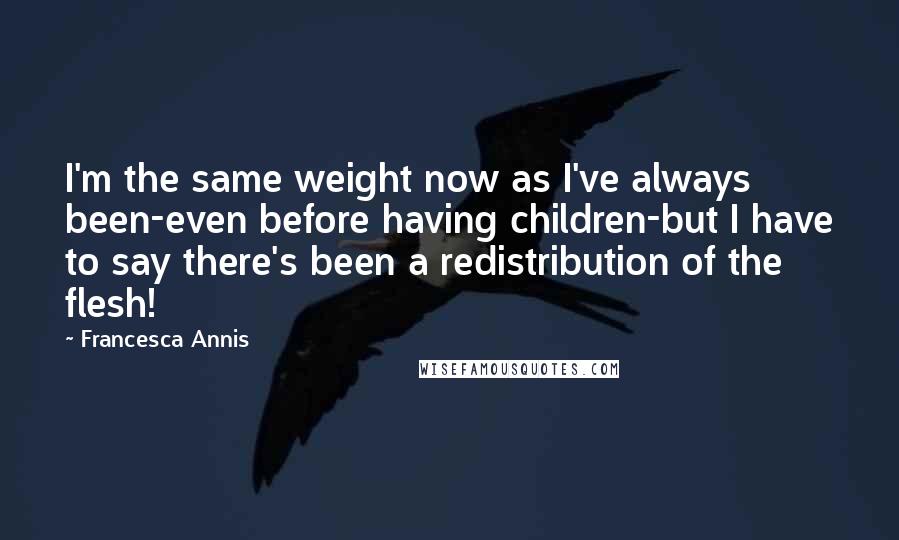 Francesca Annis quotes: I'm the same weight now as I've always been-even before having children-but I have to say there's been a redistribution of the flesh!