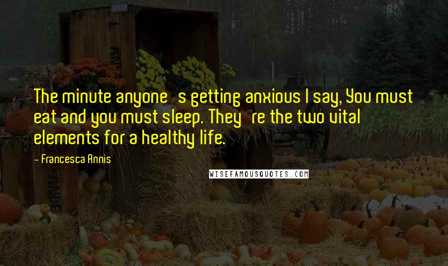 Francesca Annis quotes: The minute anyone's getting anxious I say, You must eat and you must sleep. They're the two vital elements for a healthy life. Francesca Annis quotes: The minute anyone's getting anxious I say, You must eat and you must sleep. They're the two vital elements for a healthy life.