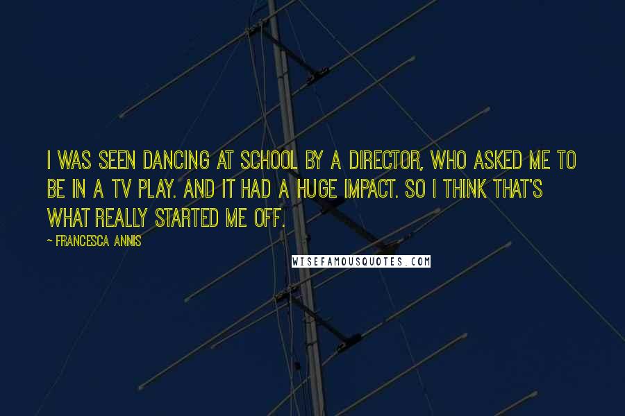 Francesca Annis quotes: I was seen dancing at school by a director, who asked me to be in a TV play. And it had a huge impact. So I think that's what really Francesca Annis quotes: I was seen dancing at school by a director, who asked me to be in a TV play. And it had a huge impact. So I think that's what really