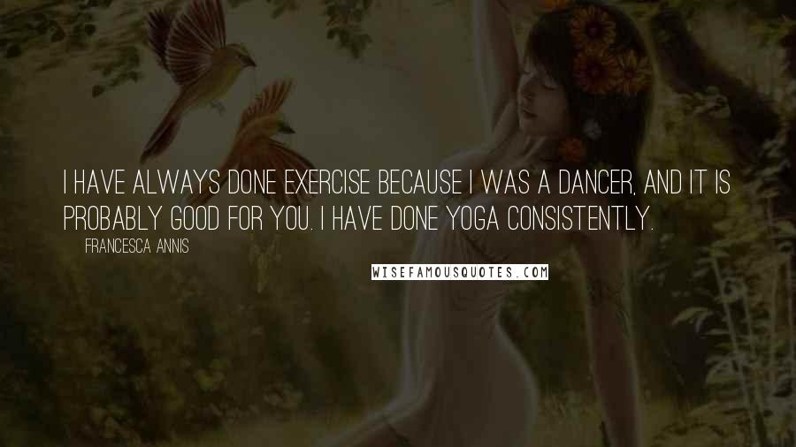 Francesca Annis quotes: I have always done exercise because I was a dancer, and it is probably good for you. I have done yoga consistently. Francesca Annis quotes: I have always done exercise because I was a dancer, and it is probably good for you. I have done yoga consistently.