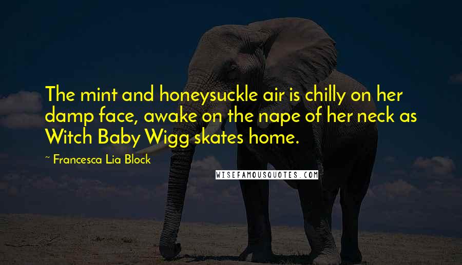 Francesca Lia Block quotes: The mint and honeysuckle air is chilly on her damp face, awake on the nape of her neck as Witch Baby Wigg skates home. Francesca Lia Block quotes: The mint and honeysuckle air is chilly on her damp face, awake on the nape of her neck as Witch Baby Wigg skates home.