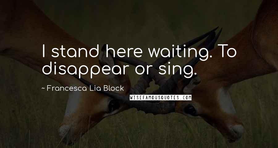 Francesca Lia Block quotes: I stand here waiting. To disappear or sing.