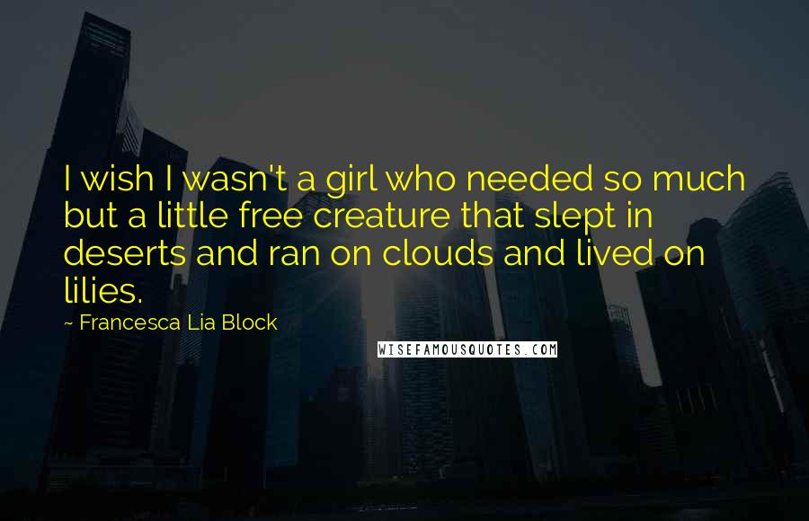 Francesca Lia Block quotes: I wish I wasn't a girl who needed so much but a little free creature that slept in deserts and ran on clouds and lived on lilies.