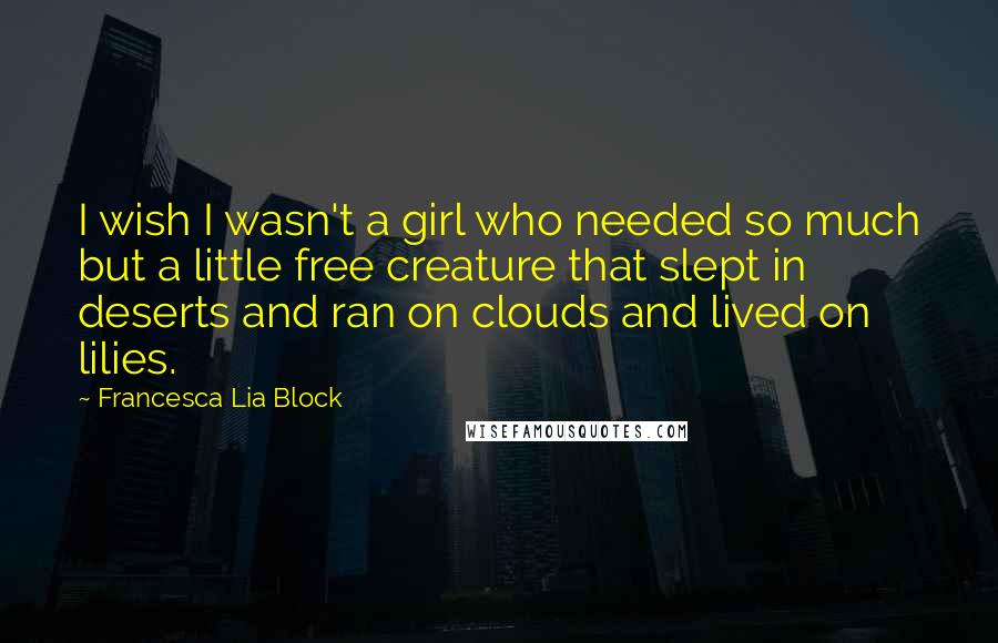 Francesca Lia Block quotes: I wish I wasn't a girl who needed so much but a little free creature that slept in deserts and ran on clouds and lived on lilies. Francesca Lia Block quotes: I wish I wasn't a girl who needed so much but a little free creature that slept in deserts and ran on clouds and lived on lilies.