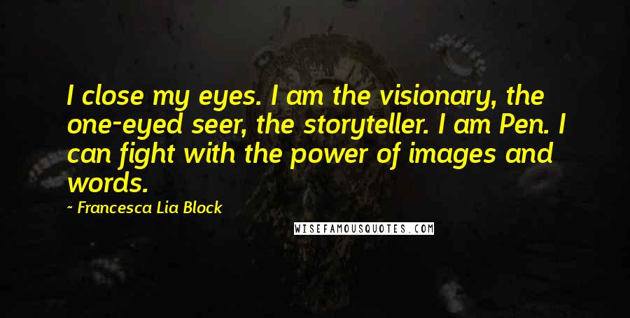 Francesca Lia Block quotes: I close my eyes. I am the visionary, the one-eyed seer, the storyteller. I am Pen. I can fight with the power of images and words. Francesca Lia Block quotes: I close my eyes. I am the visionary, the one-eyed seer, the storyteller. I am Pen. I can fight with the power of images and words.