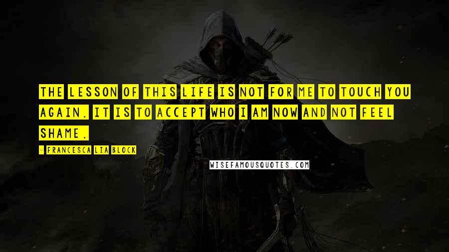 Francesca Lia Block quotes: The lesson of this life is not for me to touch you again. It is to accept who I am now and not feel shame. Francesca Lia Block quotes: The lesson of this life is not for me to touch you again. It is to accept who I am now and not feel shame.