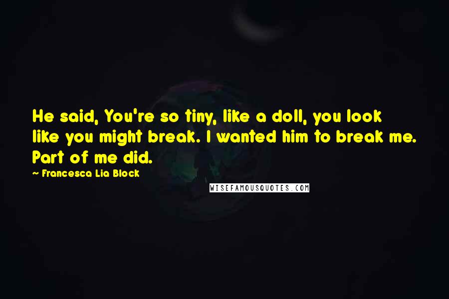 Francesca Lia Block quotes: He said, You're so tiny, like a doll, you look like you might break. I wanted him to break me. Part of me did. Francesca Lia Block quotes: He said, You're so tiny, like a doll, you look like you might break. I wanted him to break me. Part of me did.