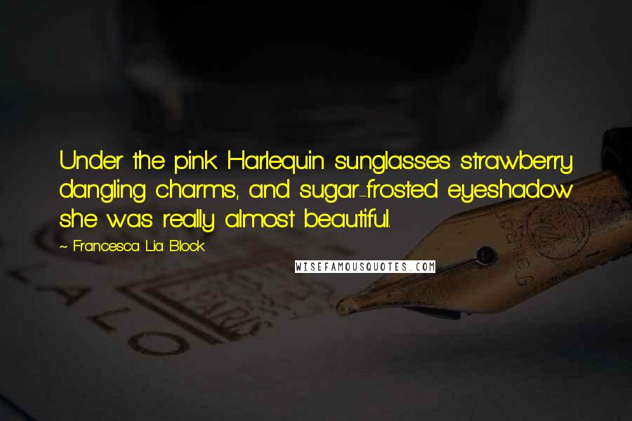 Francesca Lia Block quotes: Under the pink Harlequin sunglasses strawberry dangling charms, and sugar-frosted eyeshadow she was really almost beautiful. Francesca Lia Block quotes: Under the pink Harlequin sunglasses strawberry dangling charms, and sugar-frosted eyeshadow she was really almost beautiful.