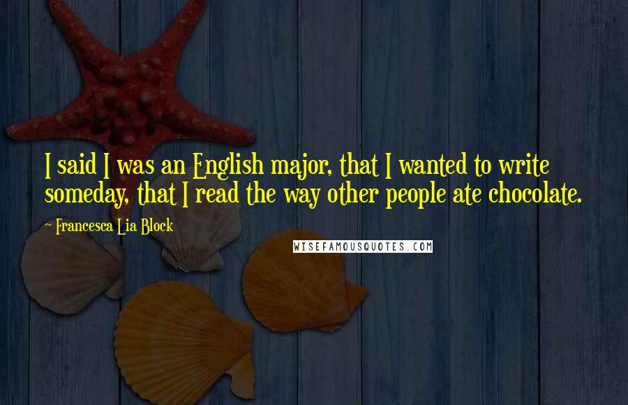 Francesca Lia Block quotes: I said I was an English major, that I wanted to write someday, that I read the way other people ate chocolate. Francesca Lia Block quotes: I said I was an English major, that I wanted to write someday, that I read the way other people ate chocolate.