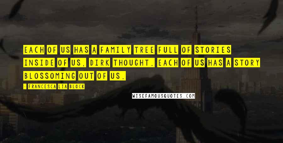 Francesca Lia Block quotes: Each of us has a family tree full of stories inside of us, Dirk thought. Each of us has a story blossoming out of us. Francesca Lia Block quotes: Each of us has a family tree full of stories inside of us, Dirk thought. Each of us has a story blossoming out of us.