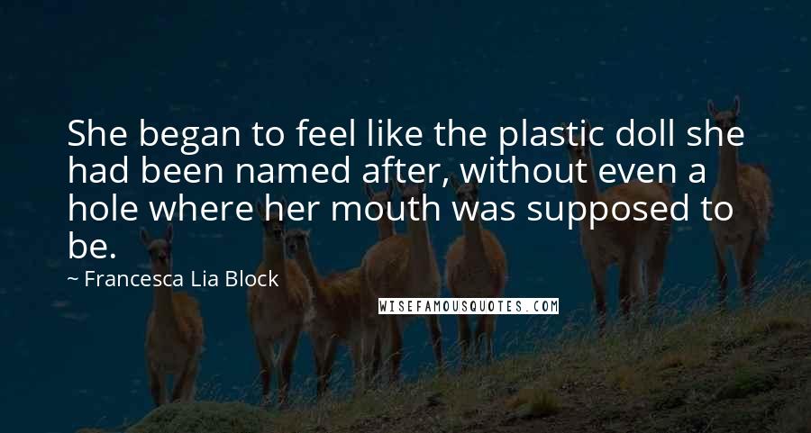 Francesca Lia Block quotes: She began to feel like the plastic doll she had been named after, without even a hole where her mouth was supposed to be.