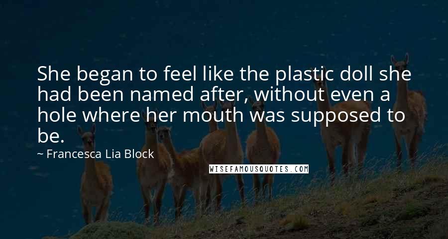 Francesca Lia Block quotes: She began to feel like the plastic doll she had been named after, without even a hole where her mouth was supposed to be. Francesca Lia Block quotes: She began to feel like the plastic doll she had been named after, without even a hole where her mouth was supposed to be.