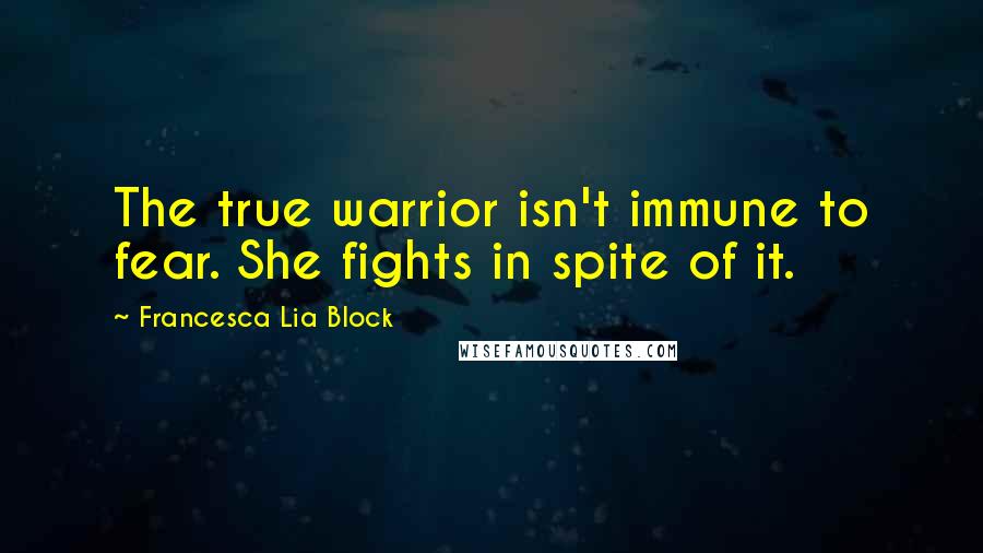 Francesca Lia Block quotes: The true warrior isn't immune to fear. She fights in spite of it.