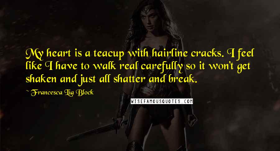 Francesca Lia Block quotes: My heart is a teacup with hairline cracks. I feel like I have to walk real carefully so it won't get shaken and just all shatter and break. Francesca Lia Block quotes: My heart is a teacup with hairline cracks. I feel like I have to walk real carefully so it won't get shaken and just all shatter and break.