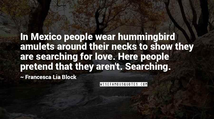 Francesca Lia Block quotes: In Mexico people wear hummingbird amulets around their necks to show they are searching for love. Here people pretend that they aren't. Searching. Francesca Lia Block quotes: In Mexico people wear hummingbird amulets around their necks to show they are searching for love. Here people pretend that they aren't. Searching.